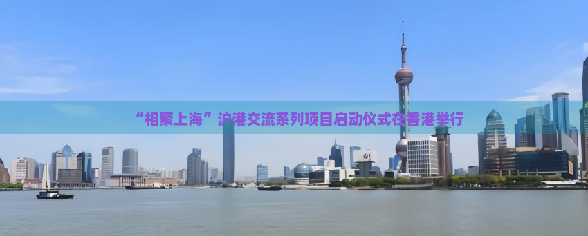“相聚上海”沪港交流系列项目启动仪式在香港举行